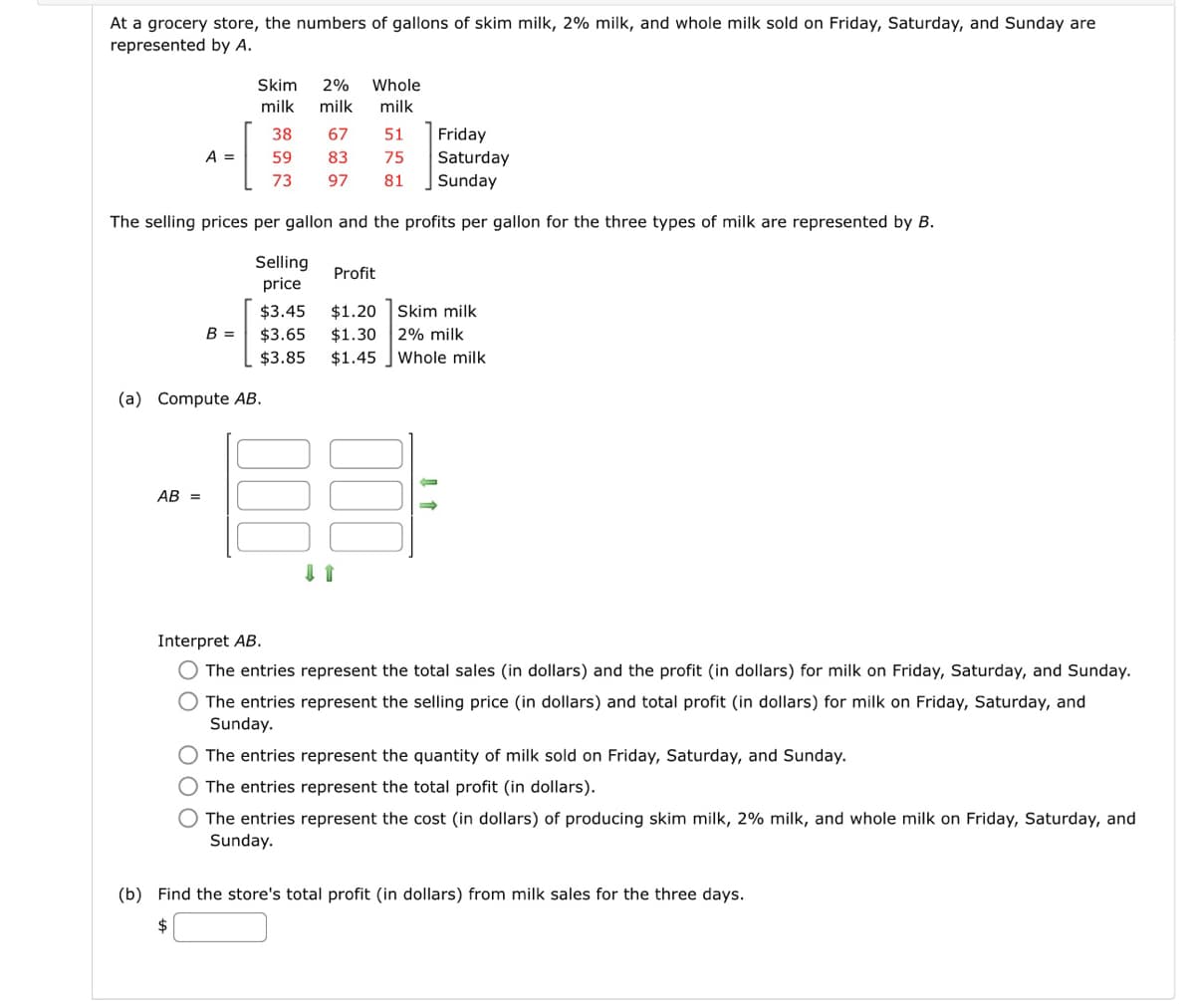 At a grocery store, the numbers of gallons of skim milk, 2% milk, and whole milk sold on Friday, Saturday, and Sunday are
represented by A.
Friday
Saturday
Sunday
The selling prices per gallon and the profits per gallon for the three types of milk are represented by B.
Selling
price
$3.45
$3.65
$3.85
A =
AB =
B =
Skim 2%
milk
(a) Compute AB.
Whole
milk milk
38
59
73
67
51
83
75
97 81
Profit
$1.20 Skim milk
$1.30 2% milk
$1.45 Whole milk
Interpret AB.
O The entries represent the total sales (in dollars) and the profit (in dollars) for milk on Friday, Saturday, and Sunday.
O The entries represent the selling price (in dollars) and total profit (in dollars) for milk on Friday, Saturday, and
Sunday.
O The entries represent the quantity of milk sold on Friday, Saturday, and Sunday.
O The entries represent the total profit (in dollars).
O The entries represent the cost (in dollars) of producing skim milk, 2% milk, and whole milk on Friday, Saturday, and
Sunday.
(b) Find the store's total profit (in dollars) from milk sales for the three days.
$
