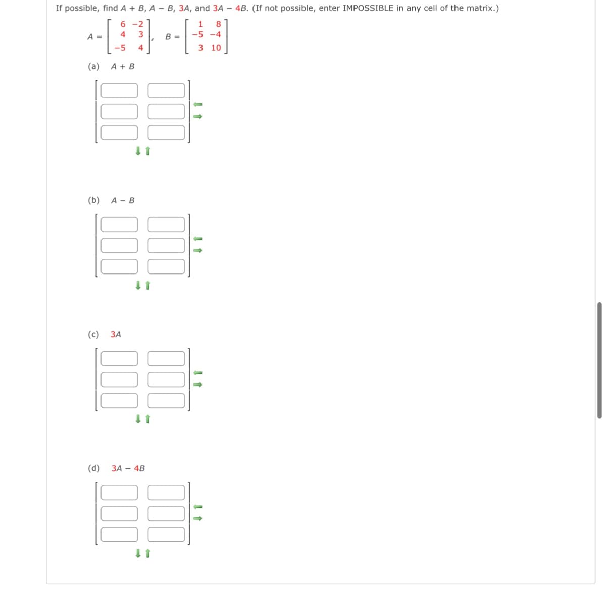 If possible, find A + B, A- B, 3A, and 3A 4B. (If not possible, enter IMPOSSIBLE in any cell of the matrix.)
6-2
3
4
-5 4
A =
(a) A + B
(b) A-B
(c)
000
3A
↓ 1
(d) 3A 4B
↓ 1
B =
-5 -4
3
10
11
1