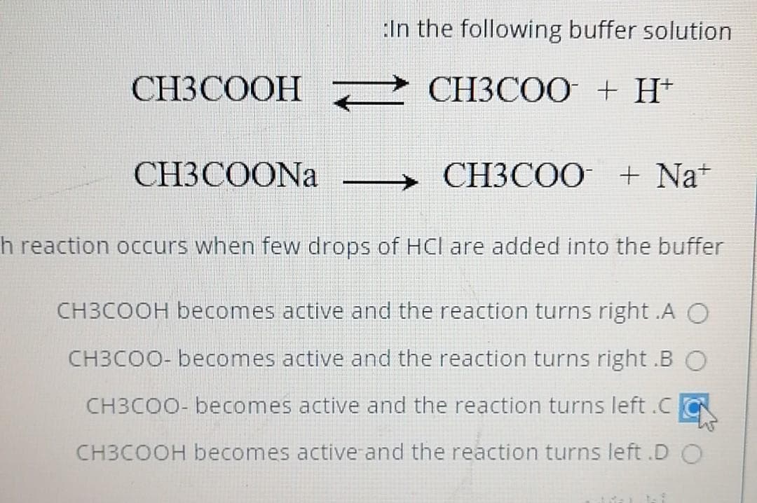 :In the following buffer solution
CH3COOH 2 CH3CO0 + H+
CH3COO + H+
CH3COONA
СНЗСОО + Na*
h reaction occurs when few drops of HCl are added into the buffer
CH3COOH becomes active and the reaction turns right .A O
CH3COO- becomes active and the reaction turns right .B O
CH3COO- becomes active and the reaction turns left.CC
CH3COOH becomes active and the reaction turns left .D O
