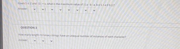 Given Sczand IS - x, what is the maximum value of ((a-b:abeSAatb)?
Answer
QUESTION 3
How many length-10 binary strings have an unequal number of instances of each character?
Answer:
