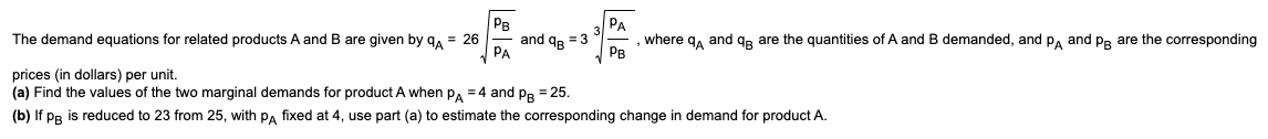 The demand equations for related products A and B are given by q = 26
PB
√PA
and q = 3
PA
, where qÅ and q are the quantities of A and B demanded, and PA and PB are the corresponding
PB
prices (in dollars) per unit.
(a) Find the values of the two marginal demands for product A when PA = 4 and PB = 25.
(b) If PB is reduced to 23 from 25, with PA fixed at 4, use part (a) to estimate the corresponding change in demand for product A.