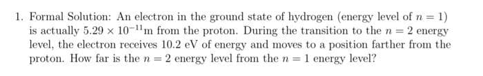 1. Formal Solution: An electron in the ground state of hydrogen (energy level of n = 1)
is actually 5.29 x 10-m from the proton. During the transition to the n = 2 energy
level, the electron receives 10.2 eV of energy and moves to a position farther from the
proton. How far is the n = 2 energy level from the n = 1 energy level?