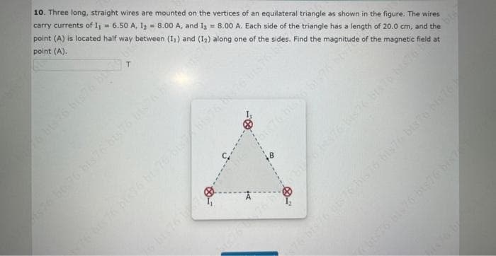 10. Three long, straight wires are mounted on the vertices of an equilateral triangle as shown in the figure. The wires
carry currents of I₁ = 6.50 A, 1₂ = 8.00 A, and I = 8.00 A. Each side of the triangle has a length of 20.0 cm, and the
point (A) is located half way between (1₁) and (12) along one of the sides. Find the magnitude of the magnetic field at
point (A).
T
$76 bis 76 bts76 bis 76 bis76 bis 76 bis 76)