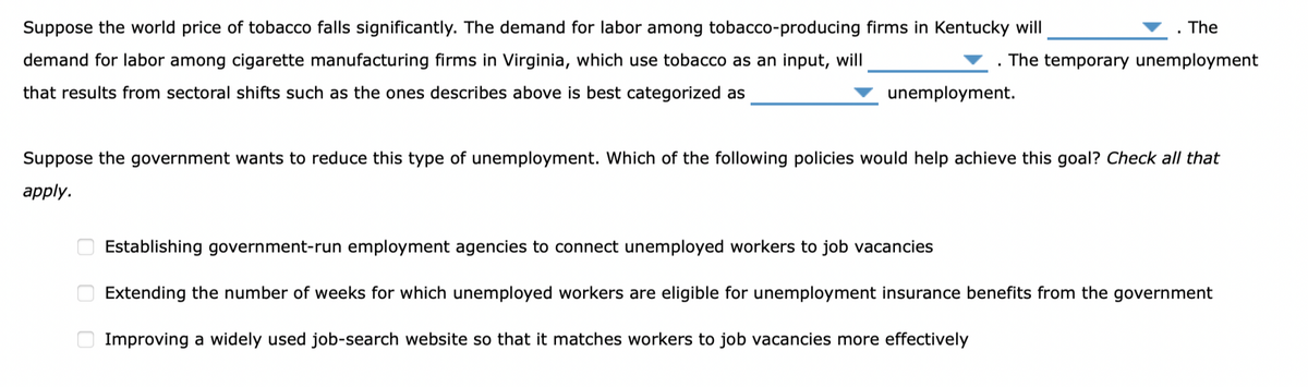 Suppose the world price of tobacco falls significantly. The demand for labor among tobacco-producing firms in Kentucky will
The
The temporary unemployment
demand for labor among cigarette manufacturing firms in Virginia, which use tobacco as an input, will
that results from sectoral shifts such as the ones describes above is best categorized as
unemployment.
Suppose the government wants to reduce this type of unemployment. Which of the following policies would help achieve this goal? Check all that
apply.
ооо
Establishing government-run employment agencies to connect unemployed workers to job vacancies
Extending the number of weeks for which unemployed workers are eligible for unemployment insurance benefits from the government
Improving a widely used job-search website so that it matches workers to job vacancies more effectively