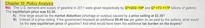 Chapter 10: Policy Analysis
RS) The U.S. demand and supply of gasoline in 2011 were given respectively by Qº=202-19P and Qs =73 +17P billions of gallons.
The equilibrium price was $3.58.
A) How large would be the market distortion (shortage or surplus) caused by a price ceiling at $3.30?
B)
Instead of a price ceiling, if the government imposed an additional $0.40 tax per gallon (to be paid by the sellers), what would
be the new equilibrium price of gasoline? And what would have been the additional tax burden on the buyers?