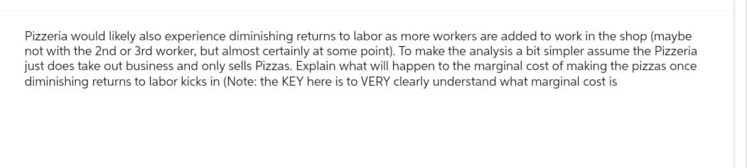 Pizzeria would likely also experience diminishing returns to labor as more workers are added to work in the shop (maybe
not with the 2nd or 3rd worker, but almost certainly at some point). To make the analysis a bit simpler assume the Pizzeria
just does take out business and only sells Pizzas. Explain what will happen to the marginal cost of making the pizzas once
diminishing returns to labor kicks in (Note: the KEY here is to VERY clearly understand what marginal cost is