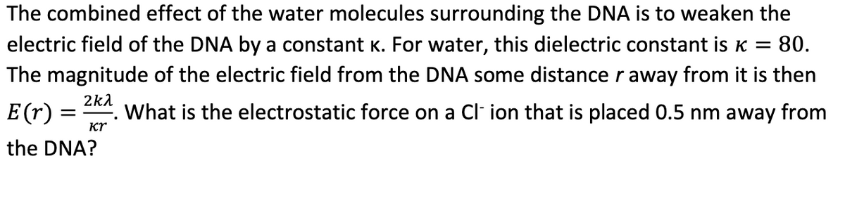 The combined effect of the water molecules surrounding the DNA is to weaken the
electric field of the DNA by a constant K. For water, this dielectric constant is k = 80.
The magnitude of the electric field from the DNA some distance r away from it is then
What is the electrostatic force on a Cl- ion that is placed 0.5 nm away from
2kλ
E(r)
Kr
the DNA?
=