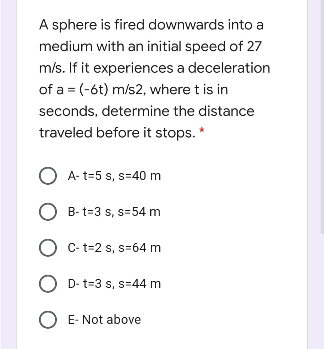 A sphere is fired downwards into a
medium with an initial speed of 27
m/s. If it experiences a deceleration
of a = (-6t) m/s2, where t is in
seconds, determine the distance
traveled before it stops. *
O A- t=5 s, s=40 m
B- t=3 s, s=54 m
O C- t=2 s, s=64 m
D- t=3 s, s=44 m
E- Not above
