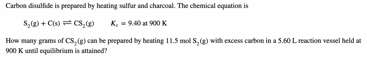 Carbon disulfide is prepared by heating sulfur and charcoal. The chemical equation is
S₂(g) + C(s) CS₂ (g)
How many grams of CS₂ (g) can be prepared by heating 11.5 mol S₂ (g) with excess carbon in a 5.60 L reaction vessel held at
900 K until equilibrium is attained?
Ke
= 9.40 at 900 K