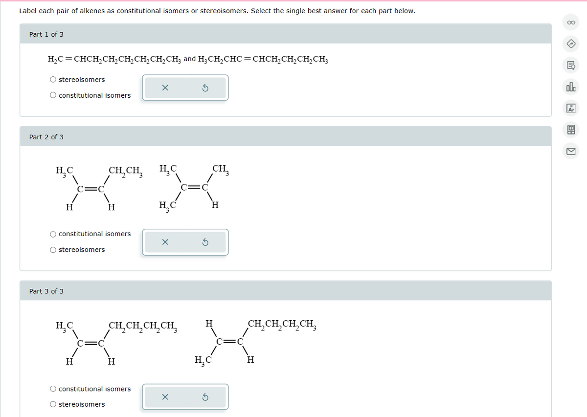 Label each pair of alkenes as constitutional isomers or stereoisomers. Select the single best answer for each part below.
Part 1 of 3
H₂C=CHCH₂CH₂CH₂CH₂CH₂CH3 and H₂CH₂CHC=CHCH₂CH₂CH₂CH₂
O stereoisomers
O constitutional isomers
Part 2 of 3
H₂C
H
Part 3 of 3
O constitutional isomers
O stereoisomers
H₂C
H
CH₂CH3 H₂C
H
X
CH₂CH₂CH₂CH₂
H
O constitutional isomers
O stereoisomers
X
CH₂
H
X
H₂C
5
CH₂CH₂CH₂CH₂
H
00
←
B
00
Ar
!