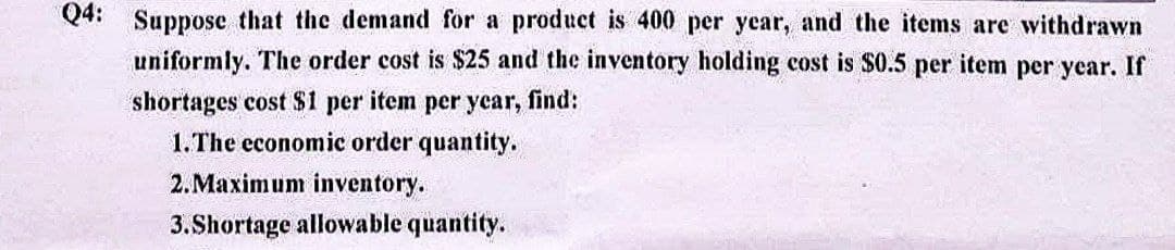 Q4: Suppose that the demand for a product is 400 per year, and the items are withdrawn
uniformly. The order cost is $25 and the inventory holding cost is $0.5 per item per year. If
shortages cost $1 per item per year, find:
1. The economic order quantity.
2. Maximum inventory.
3.Shortage allowable quantity.