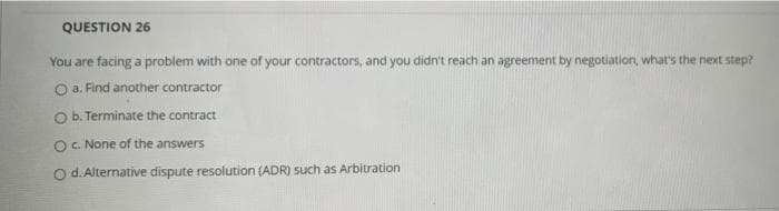 QUESTION 26
You are facing a problem with one of your contractors, and you didn't reach an agreement by negotiation, what's the next step?
O a. Find another contractor
O b. Terminate the contract
O c. None of the answers
O d. Alternative dispute resolution (ADR) such as Arbitration
