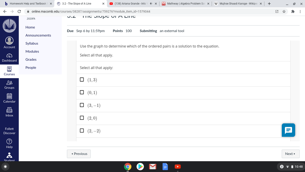 b Homework Help and Textbook
O 3.2 - The Slope of A Line
O (138) Ariana Grande - Into
M Mathway | Algebra Problem Sol x
W Mujhse Shaadi Karoge - Wikipec x
+
A online.macomb.edu/courses/38287/assignments/759276?module_item_id=1579044
团 ☆
U.2
TTIC JIO pt Ui A LINT
2020FA
Home
Due Sep 6 by 11:59pm
Points 100
Submitting an external tool
Announcements
Syllabus
Account
Use the graph to determine which of the ordered pairs is a solution to the equation.
Modules
Select all that apply.
Dashboard
Grades
People
Select all that apply:
Courses
O (1,3)
Groups
O (0,1)
Calendar
O (3, –1)
Inbox
O (2,0)
Follett
O (2, –2)
Discover
Help
• Previous
Next
Student
2
• I 10:48
