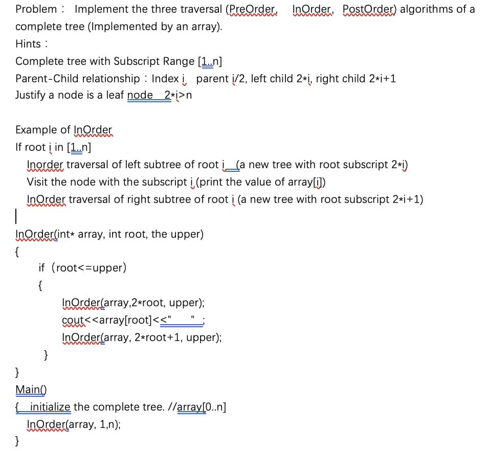 Problem : Implement the three traversal (PreOrder,
InOrder, PostOrder) algorithms of a
complete tree (Implemented by an array).
Hints :
Complete tree with Subscript Range [1.n]
Parent-Child relationship : Index i parent į/2, left child 2*i, right child 2*i+1
Justify a node is a leaf node 2*i>n
Example of InOrder
If root į in [1.n]
Inorder traversal of left subtree of root i (a new tree with root subscript 2*i)
Visit the node with the subscript i (print the value of array[i])
InOrder traversal of right subtree of root i (a new tree with root subscript 2*i+1)
InOrder(int* array, int root, the upper)
{
if (root<=upper)
{
InOrder(array,2*root, upper);
CQut<<array[root]<<"
InOrder(array, 2*root+1, upper);
}
}
Main()
{ _initialize the complete tree. //array[0..n]
Inorder(array, 1,n);
}
