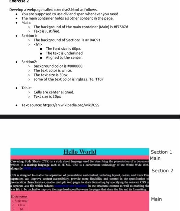 Exercise 2
Develop a webpage called exercise2.html as follows.
You are supposed to use div and span whenever you need.
The main container holds all other content in the page.
Main:
The background of the main container (Main) is #f7587d
o Text is justified.
Section1:
O The background of Section1 is #104C91
o <h1>
• The font size is 60px.
• The text is underlined
Aligned to the center.
Section2:
o background color is #000000.
• The text color is white.
• The text size is 30px
o some of the text color is 'rgb(22, 16, 110)
Table:
o Cells are center aligned.
o Text size is 30px
• Text source: https://en.wikipedia.org/wiki/CSS
Hello World
Section 1
Main
Cascading Style Sheets (CSS) is a style sheet language used for describing the presentation of a document
written in a markup language such as HTML. CSS is a comerstone technology of the World Wide Web
alongside
Section 2
css is designed to enable the separation of presentation and content, including layout, colors, and fonts. This
separation can improve content accessibility, provide more flexibility and control in the specification of
presentation characteristics, enable multiple web pages to share formatting by specifying the relevant CSS in
separate .css file which reduces
css file to be cached to improve the page load speed between the pages that share the file and its formatting
in the structural content as well as enabling the
ID Selectors
Main
1 Universal
2.
Class
3.
Id
