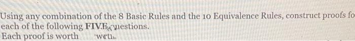 Using any combination of the 8 Basic Rules and the 10 Equivalence Rules, construct proofs fo
each of the following FIVEuestions.
Each proof is worth
wrth.
