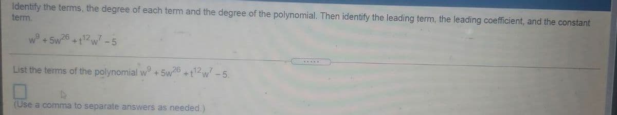 Identify the terms, the degree of each term and the degree of the polynomial. Then identify the leading term, the leading coefficient, and the constant
term.
+ 5w26 +t12w -5
List the terms of the polynomial w +5w6 +t2w -5.
(Use a comma to separate answers as needed.)
