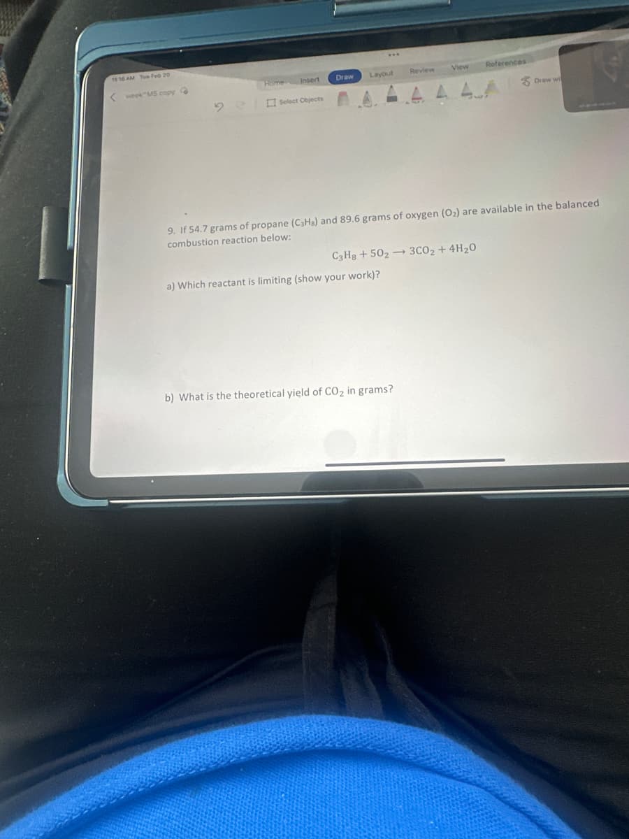 11:16 AM Tue Feb 20
<week M5 copy G
Home
Insert
Select Objects
Draw Layout
Review
a) Which reactant is limiting (show your work)?
References
View
9. If 54.7 grams of propane (C3Hs) and 89.6 grams of oxygen (O₂) are available in the balanced
combustion reaction below:
C3H8 +502 3CO₂ + 4H₂0
b) What is the theoretical yield of CO₂ in grams?
Draw wi