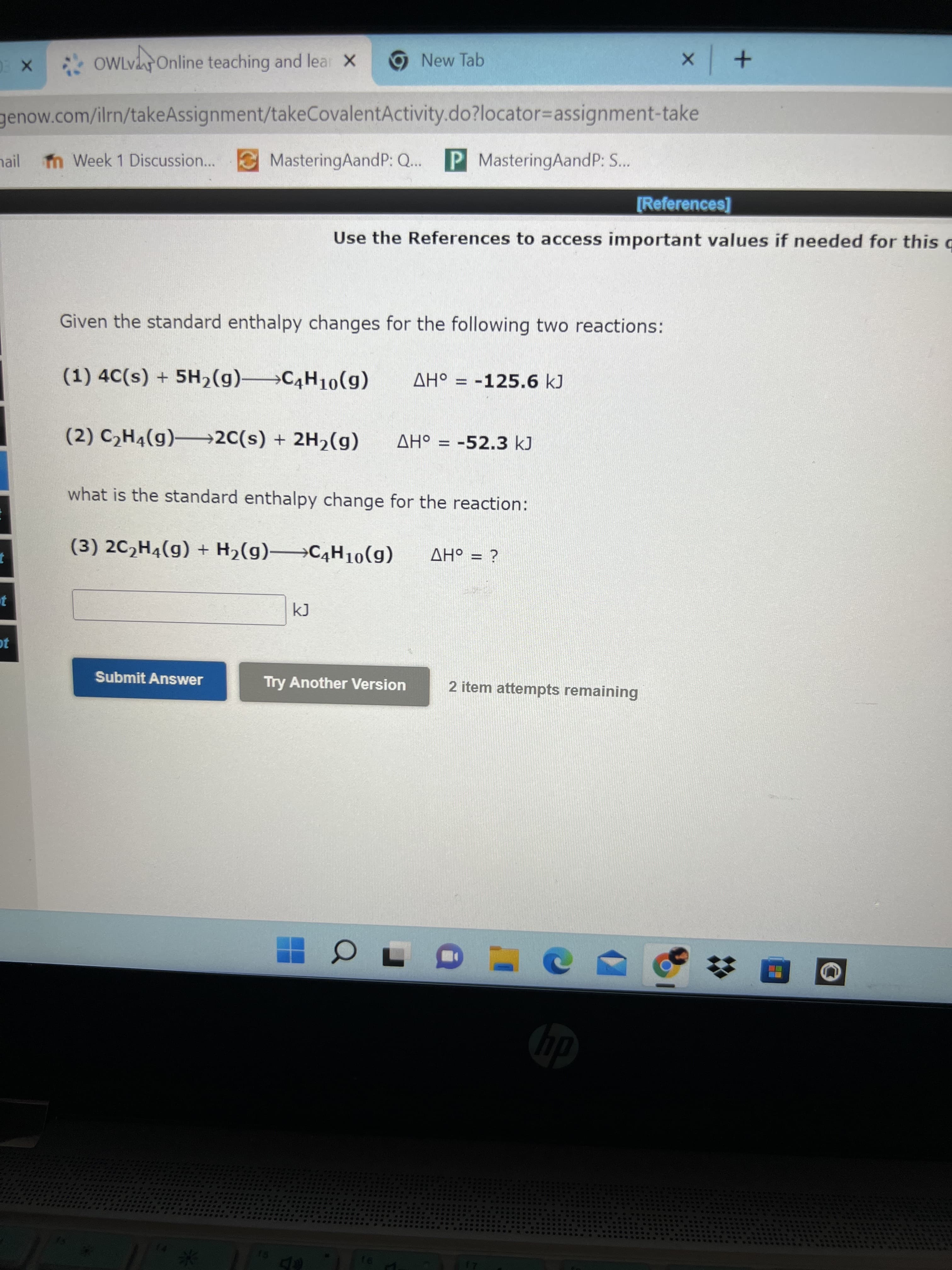 * OWlvOnline teaching and lear X
9 New Tab
genow.com/ilrn/takeAssignment/takeCovalentActivity.do?locator3Dassignment-take
hail
n Week 1 Discussion... MasteringAandP: Q...
P MasteringAandP: S...
[References]
Use the References to access important values if needed for this
Given the standard enthalpy changes for the following two reactions:
(1) 4C(s) + 5H2(g)→C4H10(g)
AH° = -125.6kJ
(2) C,H4(g)–2C(s) + 2H2(g)
AH° = -52.3kJ
%3D
what is the standard enthalpy change for the reaction:
(3) 2C,H4(g) + H2(g) C4H10(g)
%3D
¿ = oHV
Submit Answer
Try Another Version
2 item attempts remaining
00
dy
te
