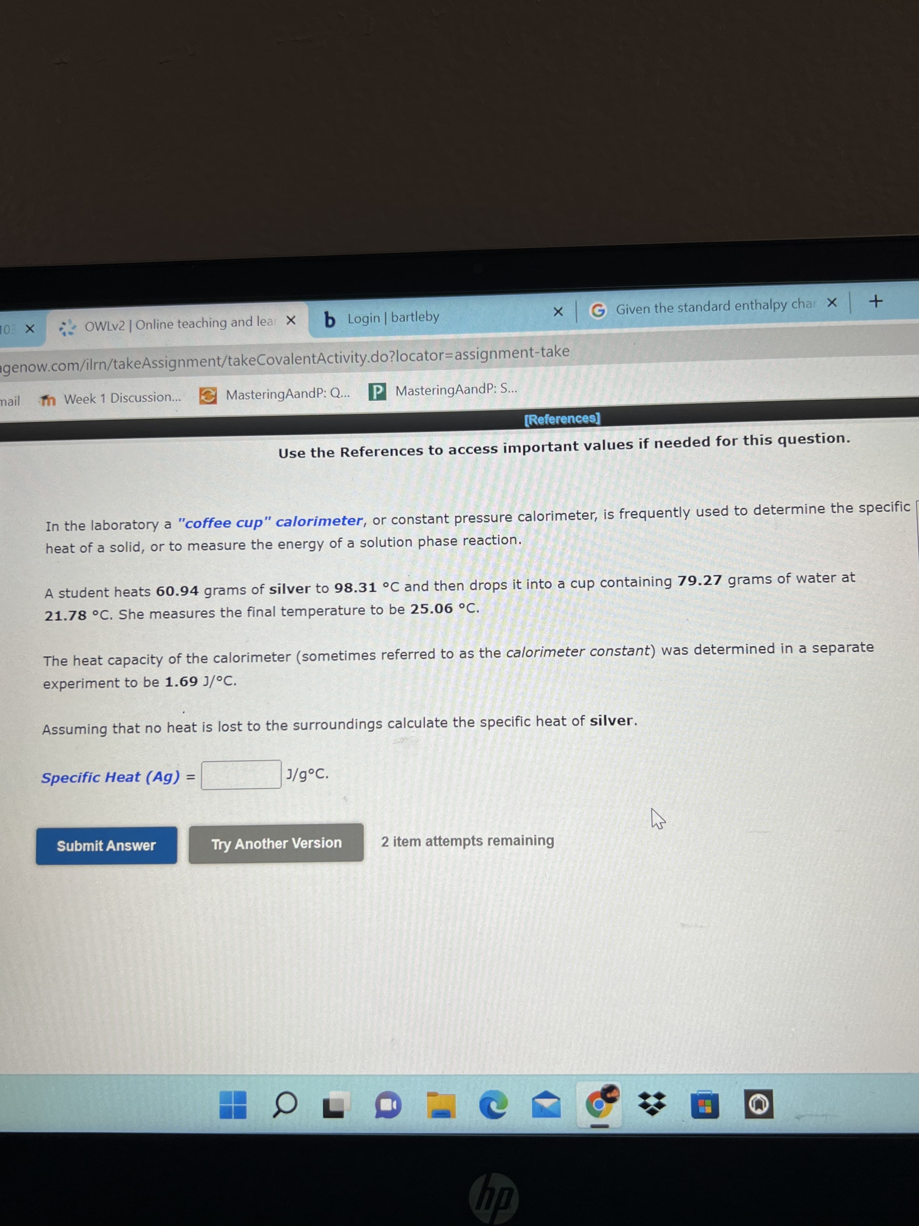 OWLV2 | Online teaching and lear X
b Login bartleby
x G Given the standard enthalpy char x +
agenow.com/ilrn/takeAssignment/takeCovalentActivity.do?locator=Dassignment-take
mail n Week 1 Discussion...
MasteringAandP: Q... P MasteringAandP: S...
[References]
Use the References to access important values if needed for this question.
In the laboratory a "coffee cup" calorimeter, or constant pressure calorimeter, is frequently used to determine the specific
heat of a solid, or to measure the energy of a solution phase reaction.
A student heats 60.94 grams of silver to 98.31 °C and then drops it into a cup containing 79.27 grams of water at
21.78 °C. She measures the final temperature to be 25.06 °C.
The heat capacity of the calorimeter (sometimes referred to as the calorimeter constant) was determined in a separate
experiment to be 1.69 J/°c.
Assuming that no heat is lost to the surroundings calculate the specific heat of silver.
Specific Heat (Ag)
J/g°C.
Submit Answer
Try Another Version
2 item attempts remaining
