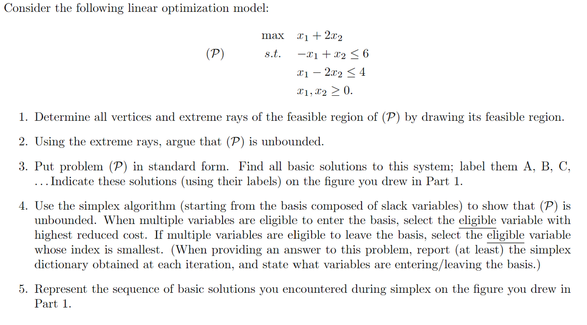 Consider the following linear optimization model:
(P)
max
s.t.
x1 + 2x₂
−X1 + X₂ ≤ 6
x1 − 2x2 ≤ 4
X1, X2 ≥ 0.
1. Determine all vertices and extreme rays of the feasible region of (P) by drawing its feasible region.
2. Using the extreme rays, argue that (P) is unbounded.
3. Put problem (P) in standard form. Find all basic solutions to this system; label them A, B, C,
... Indicate these solutions (using their labels) on the figure you drew in Part 1.
4. Use the simplex algorithm (starting from the basis composed of slack variables) to show that (P) is
unbounded. When multiple variables are eligible to enter the basis, select the eligible variable with
highest reduced cost. If multiple variables are eligible to leave the basis, select the eligible variable
whose index is smallest. (When providing an answer to this problem, report (at least) the simplex
dictionary obtained at each iteration, and state what variables are entering/leaving the basis.)
5. Represent the sequence of basic solutions you encountered during simplex on the figure you drew in
Part 1.