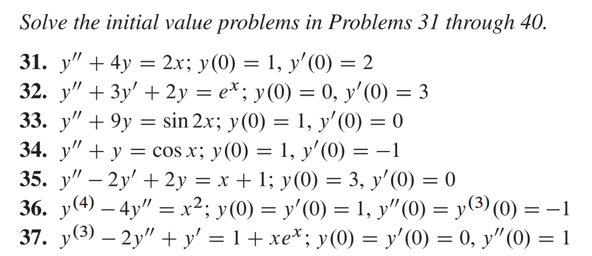 Solve the initial value problems in Problems 31 through 40.
31. y" + 4y
2x; y(0) = 1, y'(0) = 2
32. y" + 3y' + 2y = e*; y(0) = 0, y'(0) = 3
sin 2x; y(0) = 1, y'(0) = 0
33. y" +9y
=
=
34. y" + y = cos x; y(0) = 1, y'(0) = −1
35. y" - 2y' + 2y = x + 1; y(0) = 3, y'(0) = 0
36. y(4) — 4y" = x²; y(0) = y'(0) = 1, y"(0) = y
37. y(³) — 2y″ + y² = 1 + xe* ; y(0) = y'(0) = 0, y″(0) = 1
(³) (0) = −1
1 (3