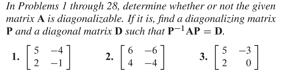 In Problems 1 through 28, determine whether or not the given
matrix A is diagonalizable. If it is, find a diagonalizing matrix
P and a diagonal matrix D such that P-¹AP = D.
1.
[
5
2
1]
-4
2.
[
6
-6
$]
4 -4
3.
5
2
-3
P