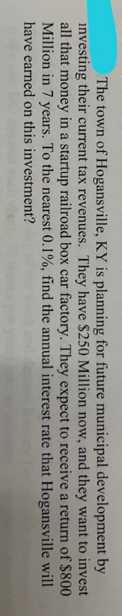 The town of Hogansville, KY is planning for future municipal development by
investing their current tax revenues. They have $250 Million now, and they want to invest
all that money in a startup railroad box car factory. They expect to receive a return of $800
Million in 7 years. To the nearest 0.1%, find the annual interest rate that Hogansville
have earned on this investment?
will