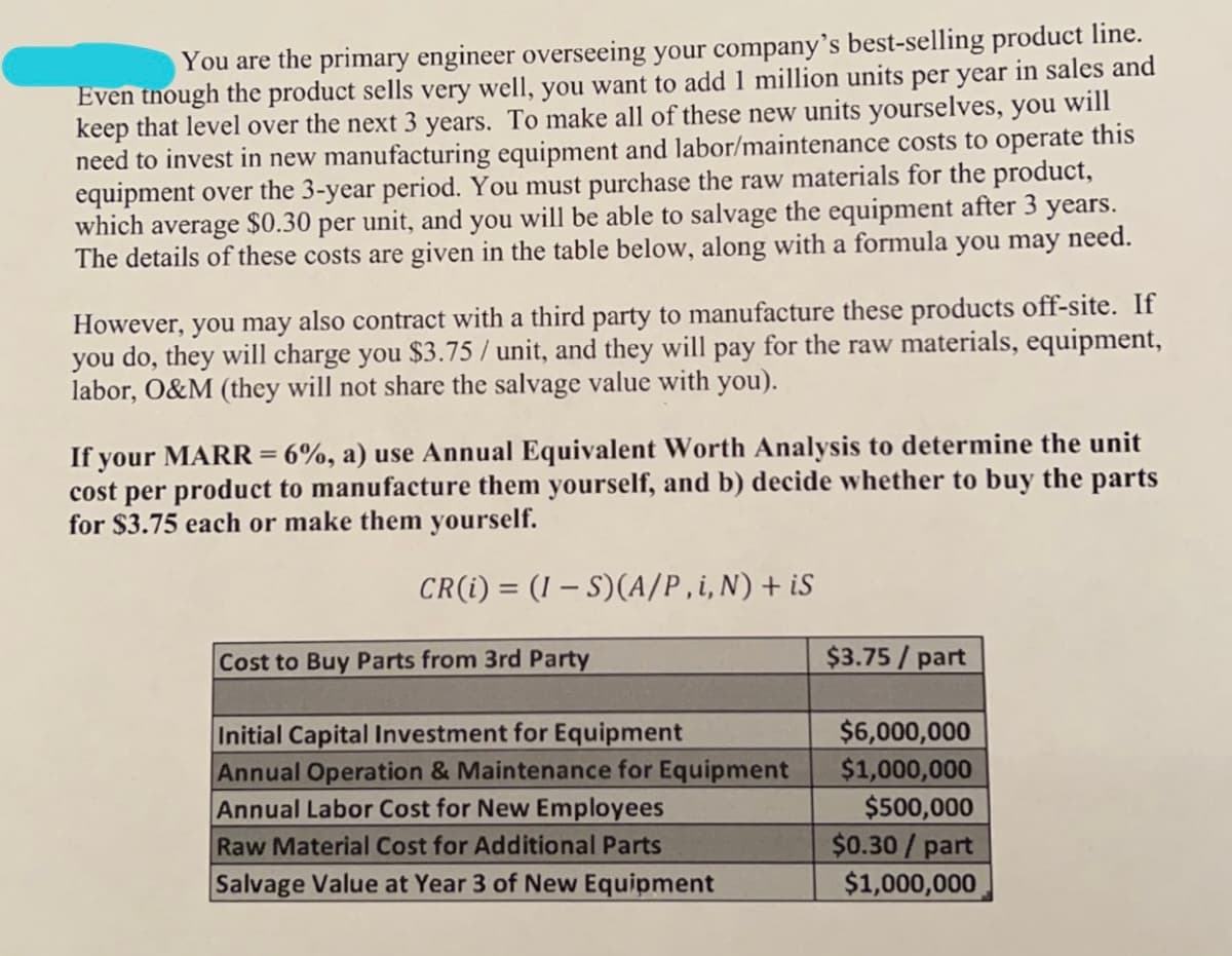 You are the primary engineer overseeing your company's best-selling product line.
Even though the product sells very well, you want to add 1 million units per year in sales and
keep that level over the next 3 years. To make all of these new units yourselves, you will
need to invest in new manufacturing equipment and labor/maintenance costs to operate this
equipment over the 3-year period. You must purchase the raw materials for the product,
which average $0.30 per unit, and you will be able to salvage the equipment after 3 years.
The details of these costs are given in the table below, along with a formula you may need.
However, you may also contract with a third party to manufacture these products off-site. If
you do, they will charge you $3.75 / unit, and they will pay for the raw materials, equipment,
labor, O&M (they will not share the salvage value with you).
If your MARR= 6%, a) use Annual Equivalent Worth Analysis to determine the unit
cost per product to manufacture them yourself, and b) decide whether to buy the parts
for $3.75 each or make them yourself.
CR(i) = (1 -S)(A/P,i, N) + iS
Cost to Buy Parts from 3rd Party
Initial Capital Investment for Equipment
Annual Operation & Maintenance for Equipment
Annual Labor Cost for New Employees
Raw Material Cost for Additional Parts
Salvage Value at Year 3 of New Equipment
$3.75/part
$6,000,000
$1,000,000
$500,000
$0.30 / part
$1,000,000