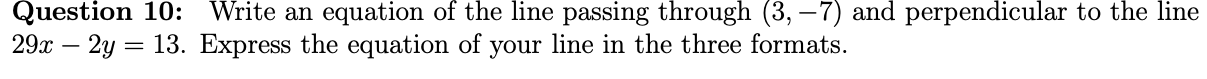 Question 10:
Write an equation of the line passing through (3, –7) and perpendicular to the line
29x – 2y = 13. Express the equation of your line in the three formats.
