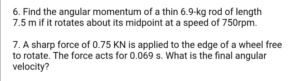 6. Find the angular momentum of a thin 6.9-kg rod of length
7.5 m if it rotates about its midpoint at a speed of 750rpm.
7. A sharp force of 0.75 KN is applied to the edge of a wheel free
to rotate. The force acts for 0.069 s. What is the final angular
velocity?
