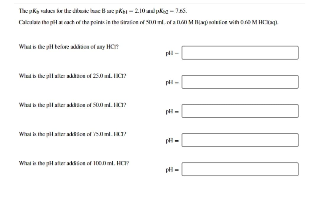 The pkb values for the dibasic base B are pKb1 = 2.10 and pKb2 = 7.65.
Calculate the pH at each of the points in the titration of 50.0 mL of a 0.60 M B(aq) solution with 0.60 M HCI(aq).
What is the pH before addition of any HCI?
pH =
What is the pH after addition of 25.0 mL HCI?
pH =
What is the pH after addition of 50.0 mL HCI?
pH
What is the pH after addition of 75.0 mL HC1?
pH =
What is the pH after addition of 100.0 mL HC1?
pH =
