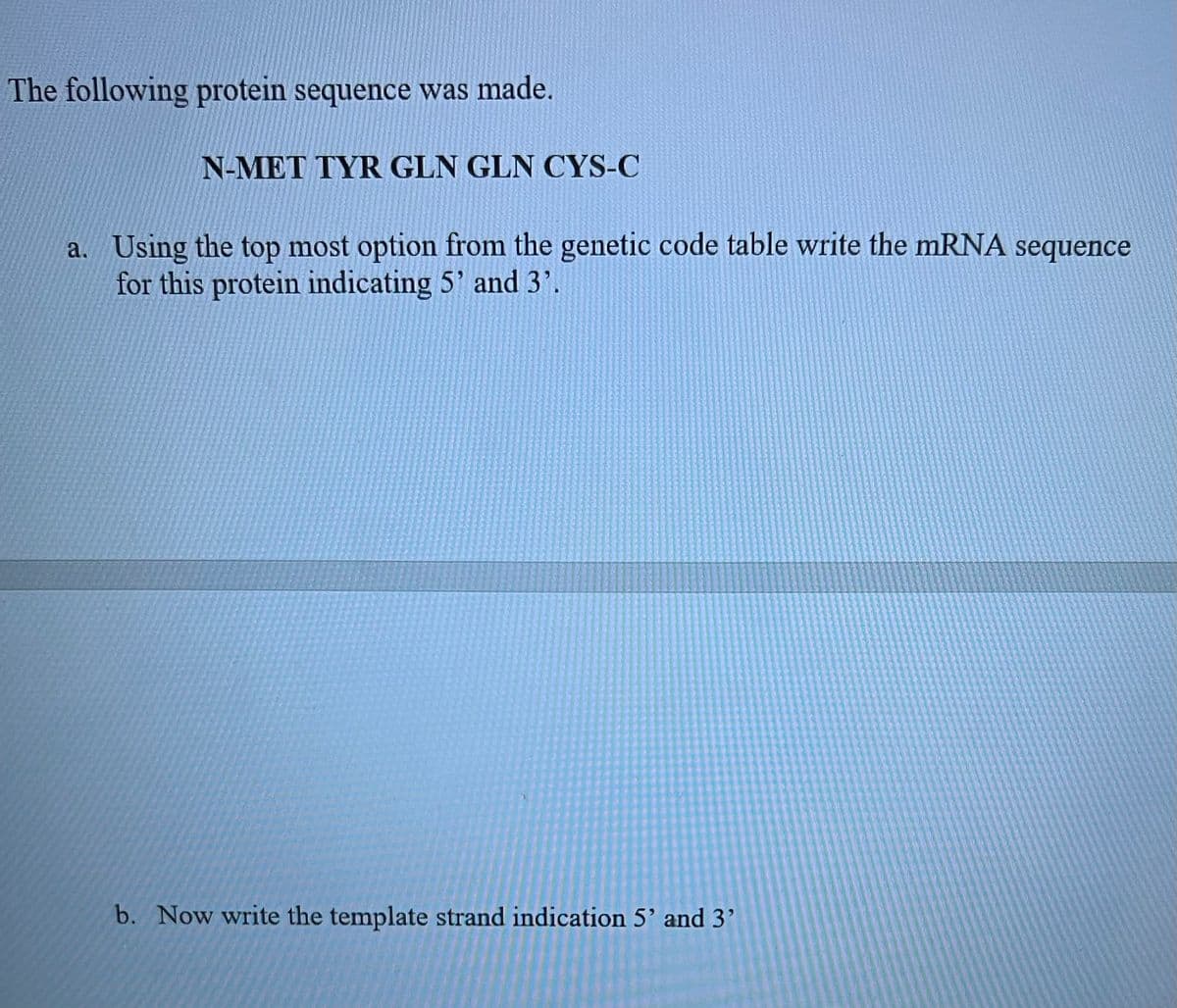 The following protein sequence was made.
N-MET TYR GLN GLN CYS-C
a. Using the top most option from the genetic code table write the mRNA sequence
for this protein indicating 5' and 3'.
b. Now write the template strand indication 5' and 3'