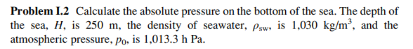 Problem 1.2 Calculate the absolute pressure on the bottom of the sea. The depth of
the sea, H, is 250 m, the density of seawater, Psw, is 1,030 kg/m³, and the
atmospheric pressure, po, is 1,013.3 h Pa.