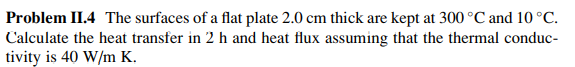 Problem II.4 The surfaces of a flat plate 2.0 cm thick are kept at 300 °C and 10 °C.
Calculate the heat transfer in 2 h and heat flux assuming that the thermal conduc-
tivity is 40 W/m K.