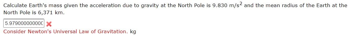 Calculate Earth's mass given the acceleration due to gravity at the North Pole is 9.830 m/s2 and the mean radius of the Earth at the
North Pole is 6,371 km.
5.97900000000C X
Consider Newton's Universal Law of Gravitation. kg