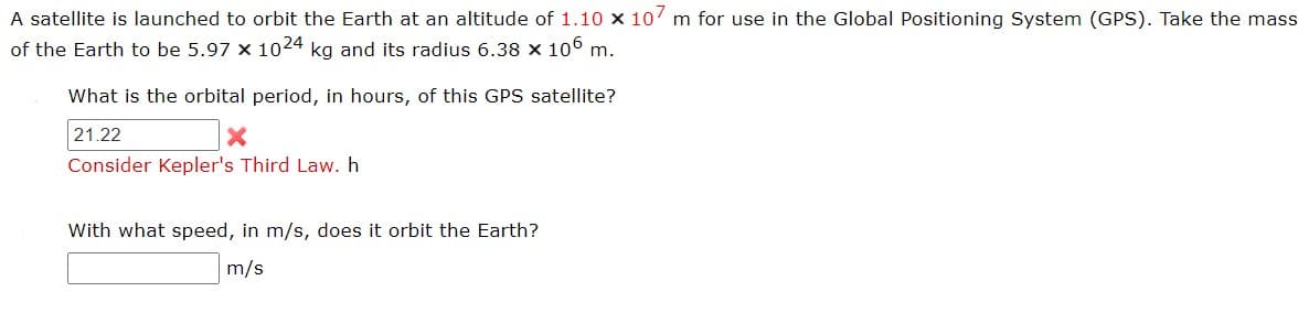 A satellite is launched to orbit the Earth at an altitude of 1.10 x 107 m for use in the Global Positioning System (GPS). Take the mass
of the Earth to be 5.97 x 1024 kg and its radius 6.38 × 106 m.
What is the orbital period, in hours, of this GPS satellite?
21.22
X
Consider Kepler's Third Law. h
With what speed, in m/s, does it orbit the Earth?
m/s