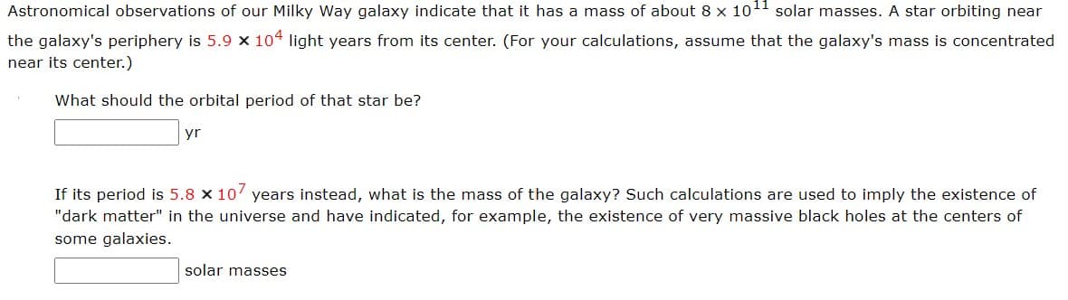 Astronomical observations of our Milky Way galaxy indicate that it has a mass of about 8 x 10¹¹ solar masses. A star orbiting near
the galaxy's periphery is 5.9 x 104 light years from its center. (For your calculations, assume that the galaxy's mass is concentrated
near its center.)
What should the orbital period of that star be?
yr
If its period is 5.8 x 107 years instead, what is the mass of the galaxy? Such calculations are used to imply the existence of
"dark matter" in the universe and have indicated, for example, the existence of very massive black holes at the centers of
some galaxies.
solar masses