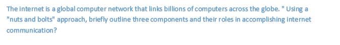 The internet is a global computer network that links billions of computers across the globe. " Using a
"nuts and bolts" approach, briefly outline three components and their roles in accomplishing internet
communication?
