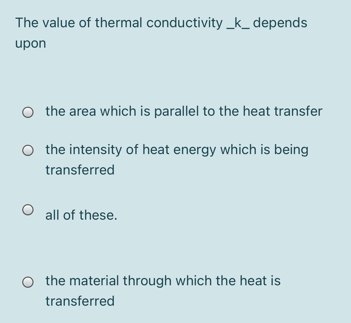 The value of thermal conductivity _k_ depends
upon
O the area which is parallel to the heat transfer
O the intensity of heat energy which is being
transferred
all of these.
O the material through which the heat is
transferred
