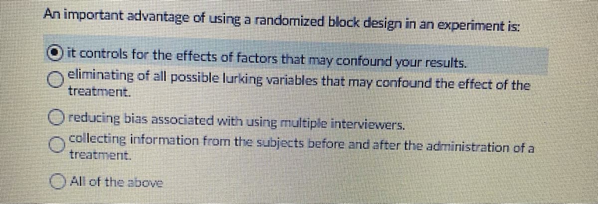 An important advantage of using a randomized block design in an experiment is
it controls for the effects of factors that may confound your results.
eliminating of all possible lurking variables that may confound the effect of the
treatment.
reducing bias associated with using multiple interviewers.
ncollecting information fram the subjects before and after the administration of a
treatment.
(JAl of the above
