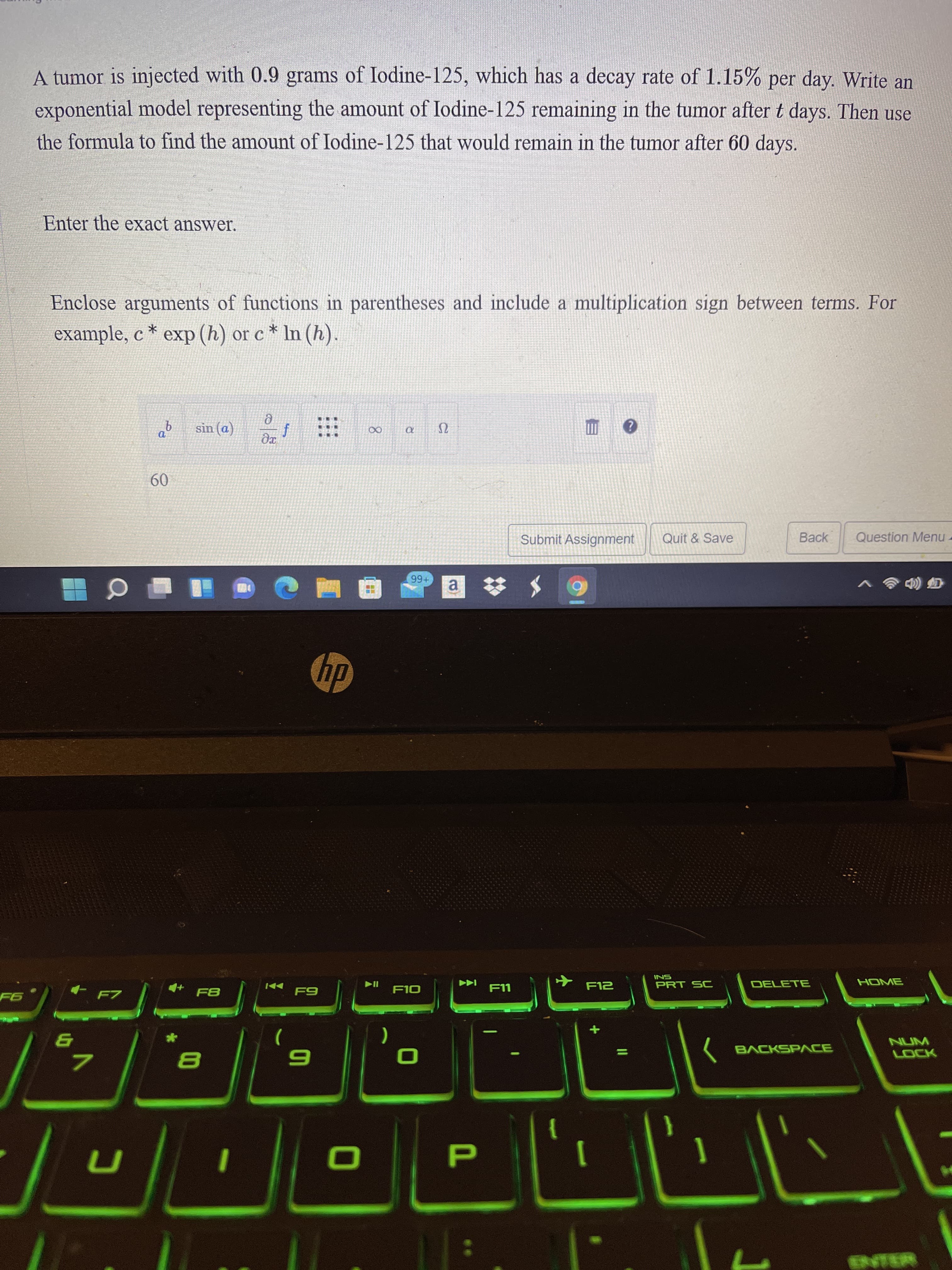 A tumor is injected with 0.9 grams of Iodine-125, which has a decay rate of 1.15% per day. Write an
exponential model representing the amount of Iodine-125 remaining in the tumor after t days. Then use
the formula to find the amount of Iodine-125 that would remain in the tumor after 60 days.
Enter the exact answer.
Enclose arguments of functions in parentheses and include a multiplication sign between terms. For
example, c * exp (h) or c * In (h).
sin (a)
09
Submit Assignment
Quit & Save
Back
Question Menu -
a.
国重 C
SNI
PRT SC
DELETE
LL-
NUM
BACKSPACE
7.
ENTER
