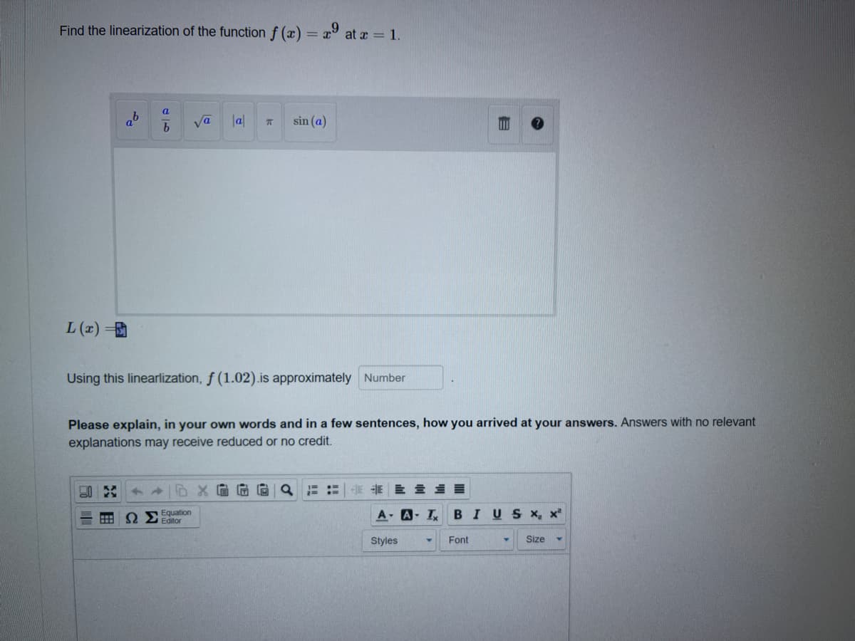 Find the linearization of the function f (x) = x at r = 1.
%3D
a'
va
la|
sin (a)
L (1) =
Using this linearlization, f (1.02).is approximately Number
Please explain, in your own words and in a few sentences, how you arrived at your answers. Answers with no relevant
explanations may receive reduced or no credit.
HE E E
Equation
I Editor
A A- I
BIUSX, x
Styles
Font
Size
