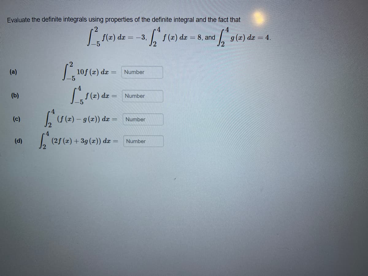 Evaluate the definite integrals using properties of the definite integral and the fact that
f(x) dx
-5
f (x) dæ = 8, and
g(x) dz = 4.
=-3,
(a)
10f (x) a
dx =
Number
(b)
f (x) da =
Number
(c)
| ( (z) – 9 (2)) d
Number
(d)
(2f (x) + 3g (x)) da = Number
