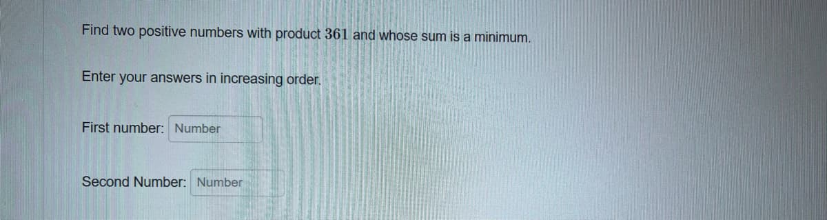 Find two positive numbers with product 361 and whose sum is a minimum.
Enter your answers in increasing order.
First number: Number
Second Number: Number
