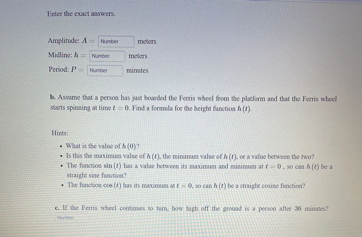 Enter the exact answers.
Amplitude: A = Number
meters
Midline: h = Number
meters
Period: P
Number
minutes
b. Assume that a person has just boarded the Ferris wheel from the platform and that the Ferris wheel
starts spinning at time t = 0. Find a formula for the height function h (t).
Hints:
What is the value of h (0)?
• Is this the maximum value of h (t), the minimum value of h (t), or a value between the two?
The function sin (t) has a value between its maximum and minimum at t = 0 , so can h (t) be a
straight sine function?
• The function cos (t) has its maximum at t = 0, so can h (t) be a straight cosine function?
c. If the Ferris wheel continues to turn, how high off the ground is a person after 36 minutes?
Number
