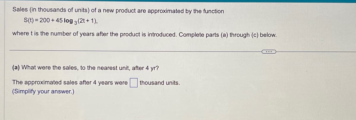 Sales (in thousands of units) of a new product are approximated by the function
S(t) = 200 +45 log 3 (2t + 1),
where t is the number of years after the product is introduced. Complete parts (a) through (c) below.
(a) What were the sales, to the nearest unit, after 4 yr?
The approximated sales after 4 years were thousand units.
(Simplify your answer.)