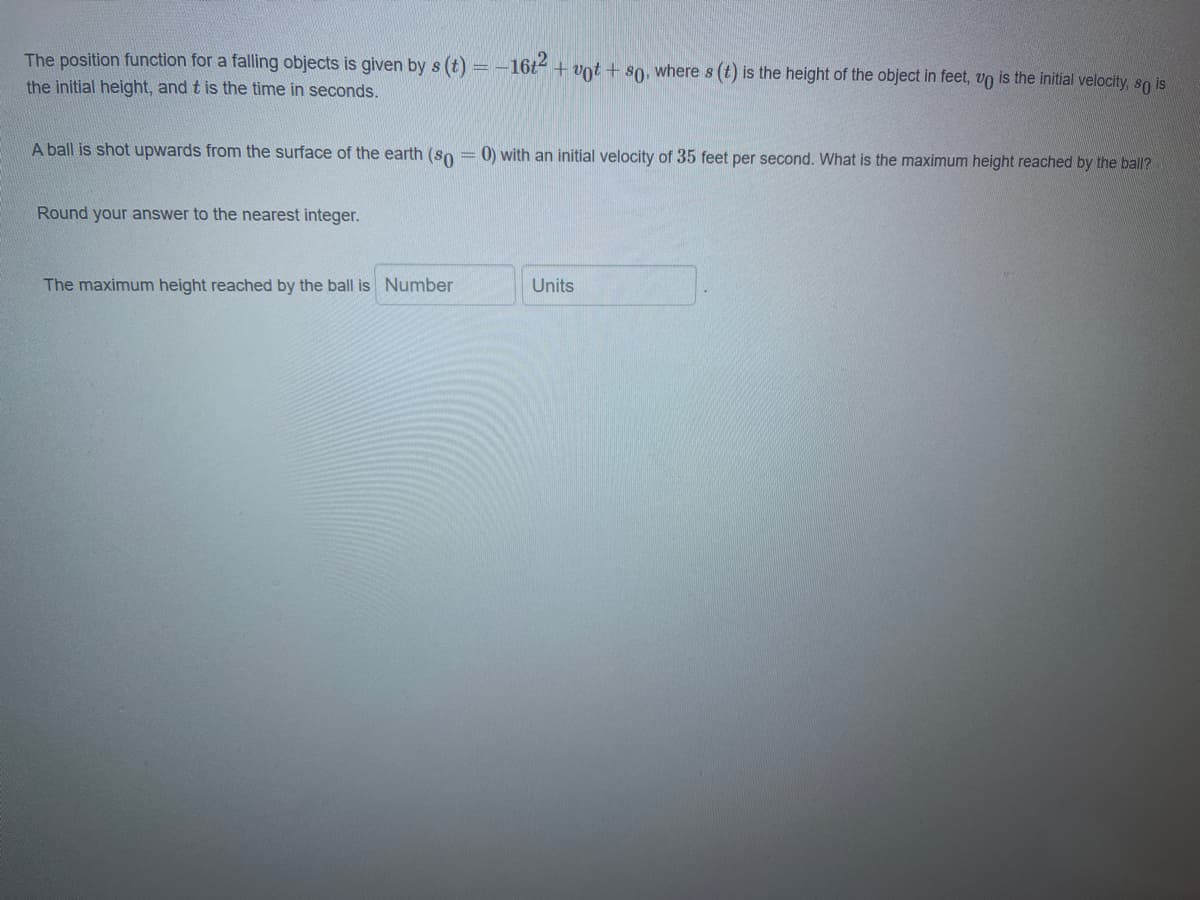 The position function for a falling objects is given by s (t) = -16t + vot + s0, where s (t) is the height of the object in feet, vo is the initial velocity, so is
the initial height, and t is the time in seconds.
A ball is shot upwards from the surface of the earth (so = 0) with an initial velocity of 35 feet per second. What is the maximum height reached by the ball?
Round your answer to the nearest integer.
The maximum height reached by the ball is Number
Units
