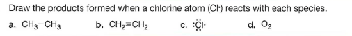 Draw the products formed when a chlorine atom (CI) reacts with each species.
a. CH3-CH3
b. CH2=CH2
c. i-
d. O2
