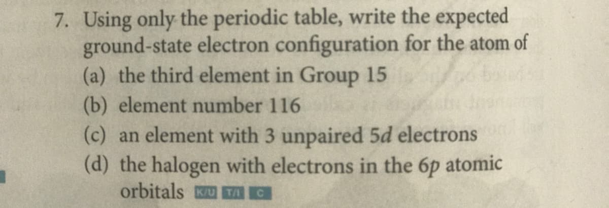 7. Using only the periodic table, write the expected
ground-state electron configuration for the atom of
(a) the third element in Group 15
(b) element number 116
(c) an element with 3 unpaired 5d electrons
(d) the halogen with electrons in the 6p atomic
orbitals U TAC
